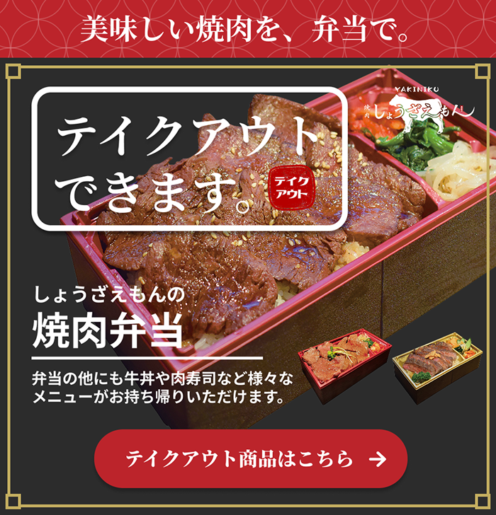 テイクアウトできます。美味しい焼肉を、弁当で。しょうざえもんの焼肉弁当。弁当の他にも牛丼や肉寿司など様々なメニューをお持ち帰りいただけます。テイクアウト商品はこちら