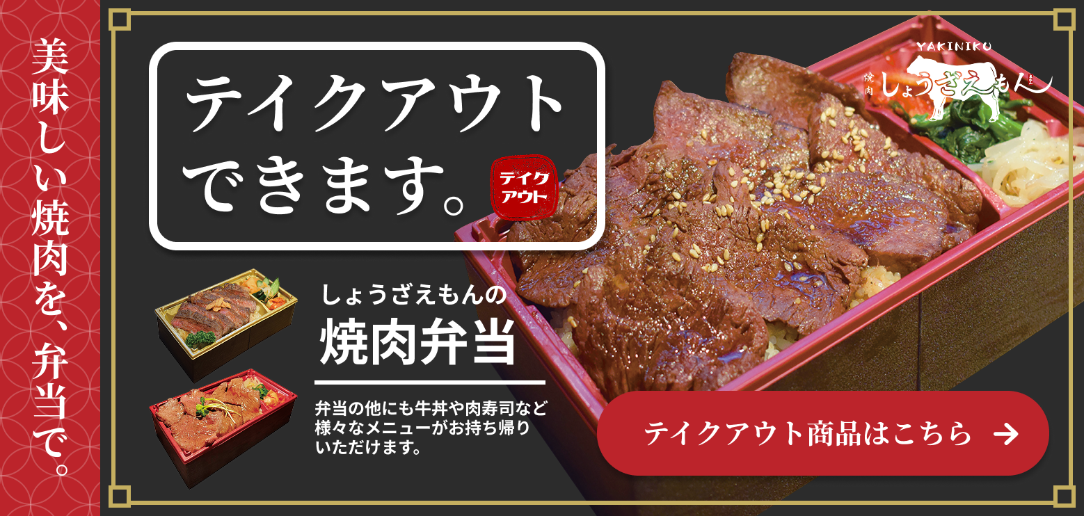 テイクアウトできます。美味しい焼肉を、弁当で。しょうざえもんの焼肉弁当。弁当の他にも牛丼や肉寿司など様々なメニューをお持ち帰りいただけます。テイクアウト商品はこちら
